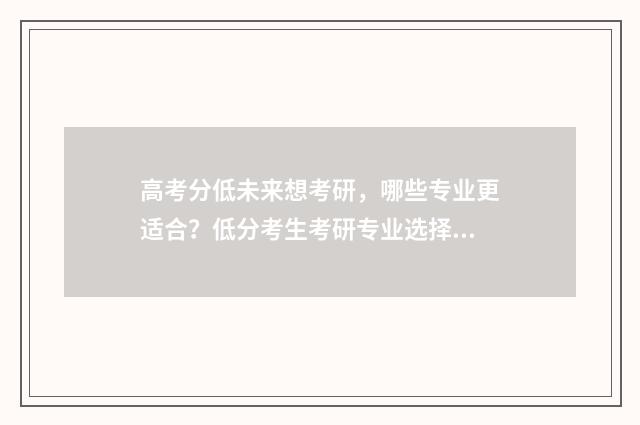 高考分低未来想考研，哪些专业更适合？低分考生考研专业选择指南 高考分数低有学上吗