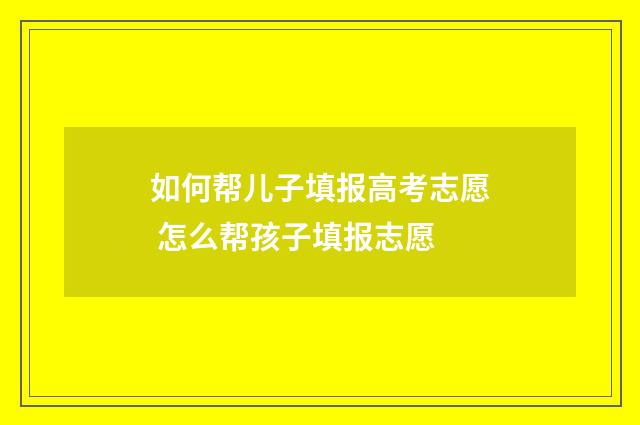 如何帮儿子填报高考志愿 怎么帮孩子填报志愿