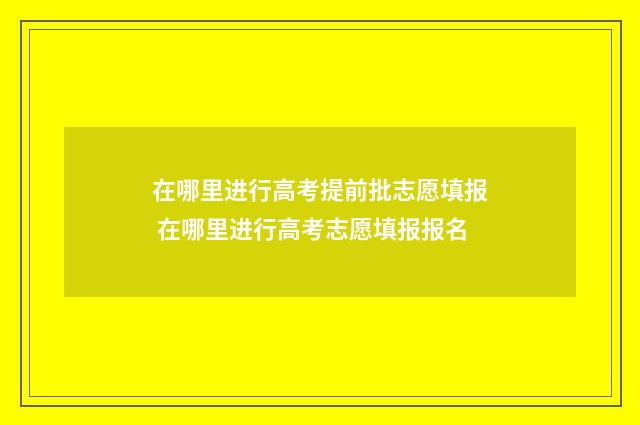 在哪里进行高考提前批志愿填报 在哪里进行高考志愿填报报名