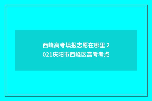西峰高考填报志愿在哪里 2021庆阳市西峰区高考考点