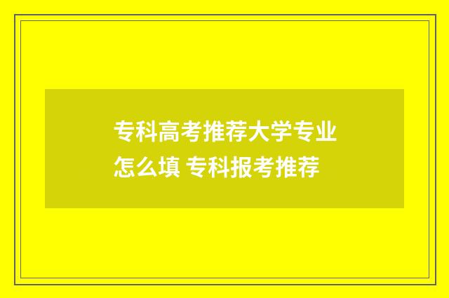 专科高考推荐大学专业怎么填 专科报考推荐