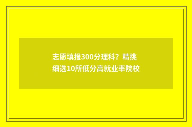 志愿填报300分理科？精挑细选10所低分高就业率院校