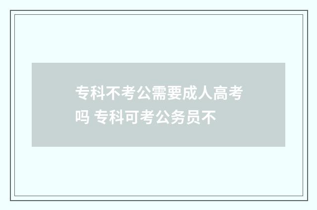 专科不考公需要成人高考吗 专科可考公务员不