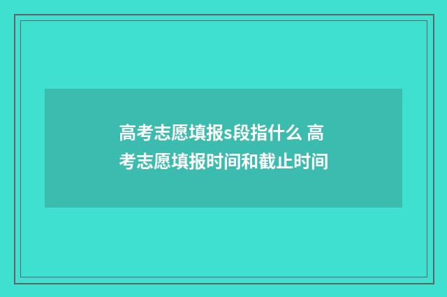 高考志愿填报s段指什么 高考志愿填报时间和截止时间