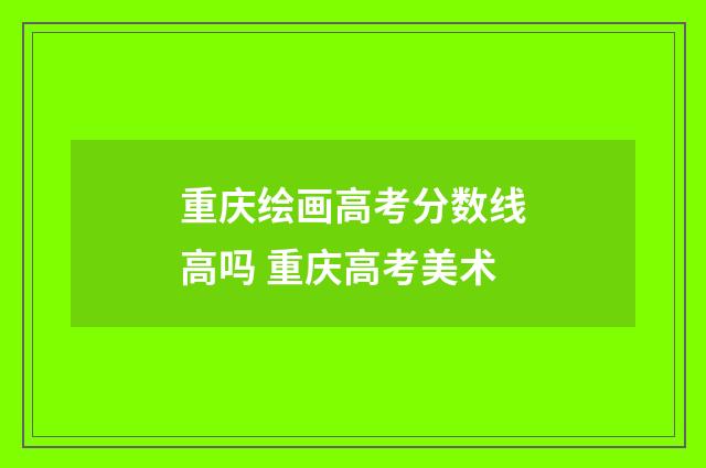 重庆绘画高考分数线高吗 重庆高考美术