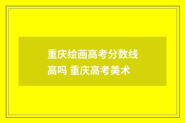 重庆绘画高考分数线高吗 重庆高考美术