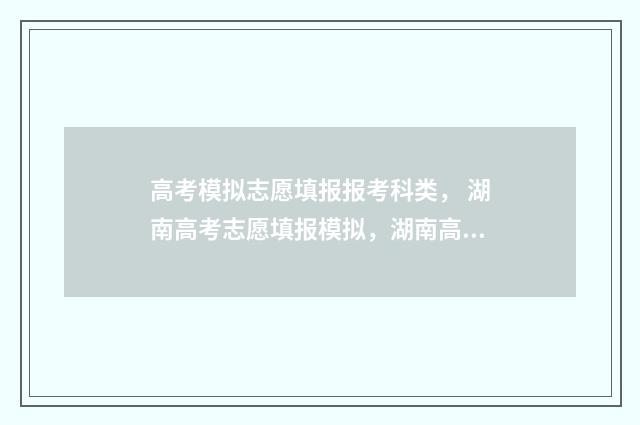 高考模拟志愿填报报考科类， 湖南高考志愿填报模拟，湖南高考志愿填报报考科类选择指南 高考模拟志愿填报怎么填报