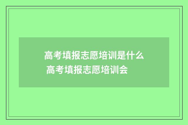 高考填报志愿培训是什么 高考填报志愿培训会
