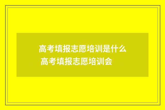 高考填报志愿培训是什么 高考填报志愿培训会