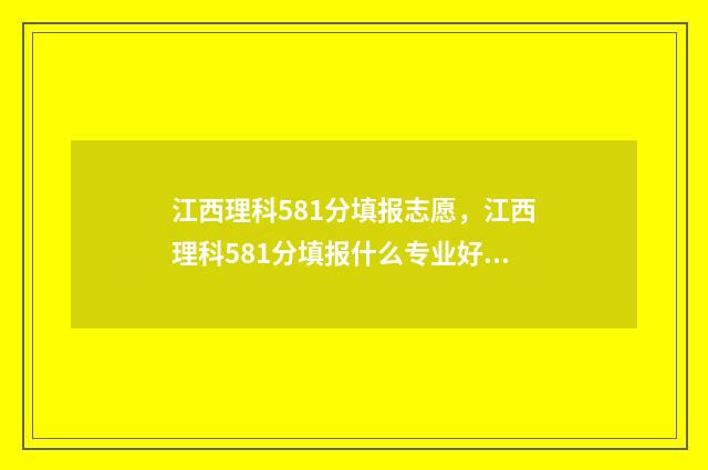 江西理科581分填报志愿，江西理科581分填报什么专业好 江西理科581分填什么专业