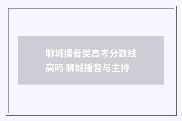 聊城播音类高考分数线高吗 聊城播音与主持