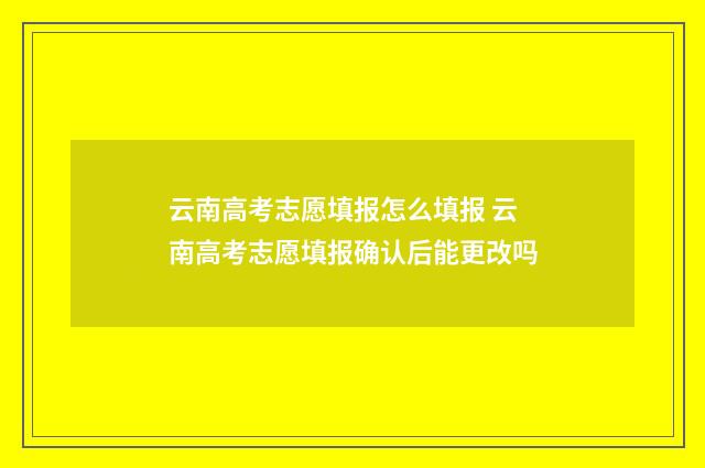 云南高考志愿填报怎么填报 云南高考志愿填报确认后能更改吗