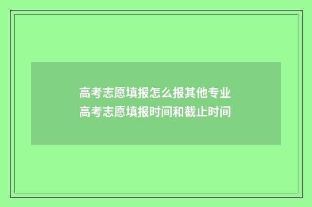 高考志愿填报怎么报其他专业 高考志愿填报时间和截止时间