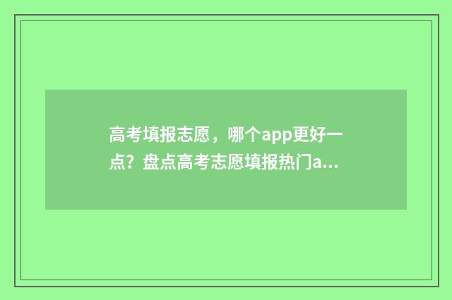 高考填报志愿，哪个app更好一点？盘点高考志愿填报热门app 高考填报志愿服从调剂是什么意思
