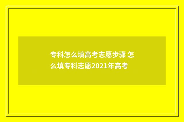 专科怎么填高考志愿步骤 怎么填专科志愿2021年高考