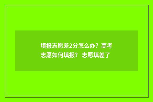 填报志愿差2分怎么办？高考志愿如何填报？ 志愿填差了