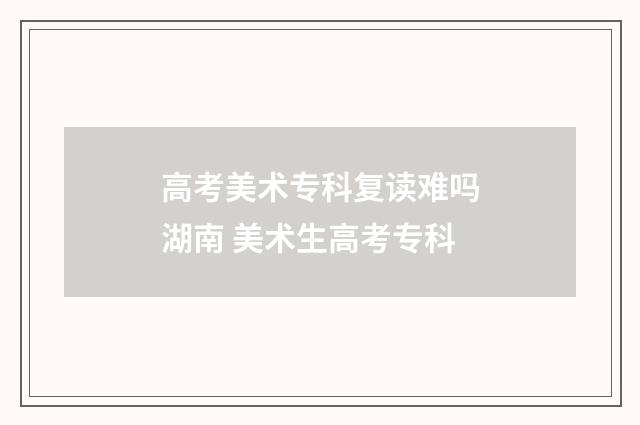 高考美术专科复读难吗湖南 美术生高考专科