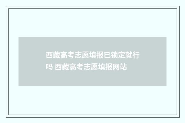 西藏高考志愿填报已锁定就行吗 西藏高考志愿填报网站