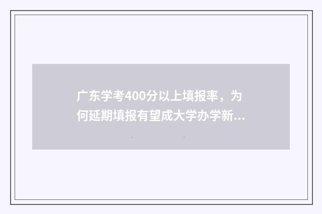 广东学考400分以上填报率，为何延期填报有望成大学办学新常态？ 广东学考多少分能过
