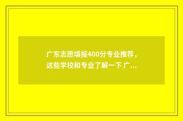 广东志愿填报400分专业推荐，这些学校和专业了解一下 广东志愿填报2024