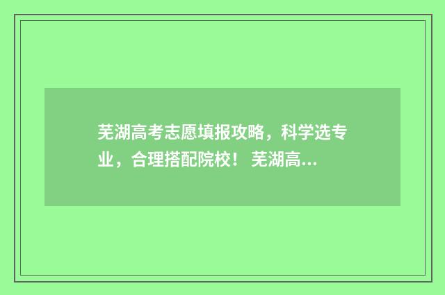 芜湖高考志愿填报攻略，科学选专业，合理搭配院校！ 芜湖高考志愿填报时间