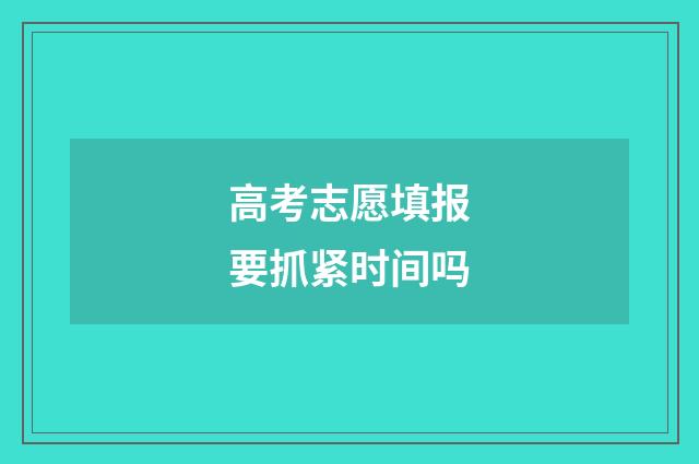 高考志愿填报要抓紧时间吗