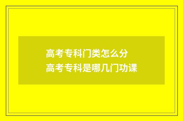 高考专科门类怎么分 高考专科是哪几门功课