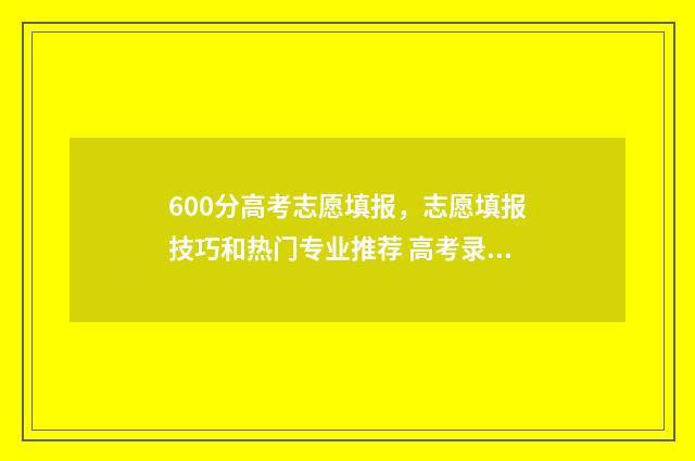 600分高考志愿填报，志愿填报技巧和热门专业推荐 高考录取600分能上什么学校