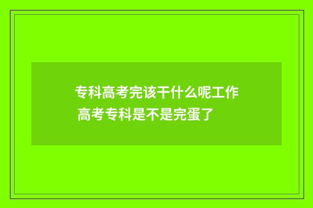 专科高考完该干什么呢工作 高考专科是不是完蛋了