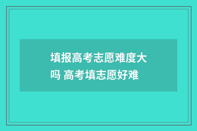 填报高考志愿难度大吗 高考填志愿好难