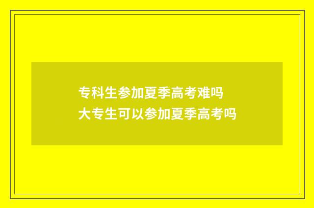 专科生参加夏季高考难吗 大专生可以参加夏季高考吗