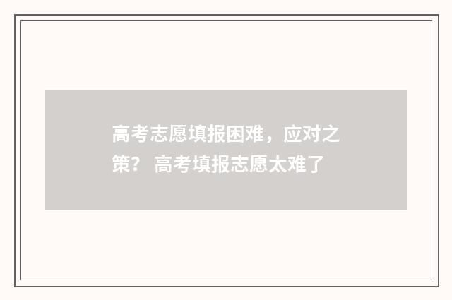 高考志愿填报困难，应对之策？ 高考填报志愿太难了