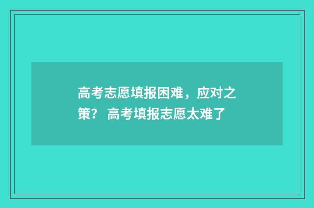 高考志愿填报困难，应对之策？ 高考填报志愿太难了