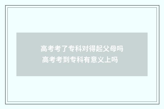 高考考了专科对得起父母吗 高考考到专科有意义上吗