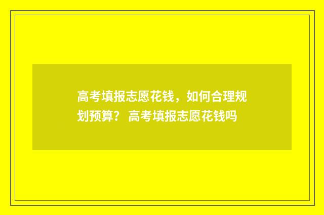 高考填报志愿花钱，如何合理规划预算？ 高考填报志愿花钱吗