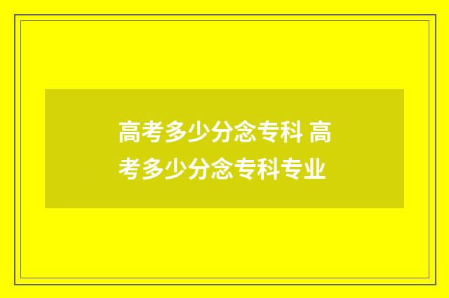 高考多少分念专科 高考多少分念专科专业