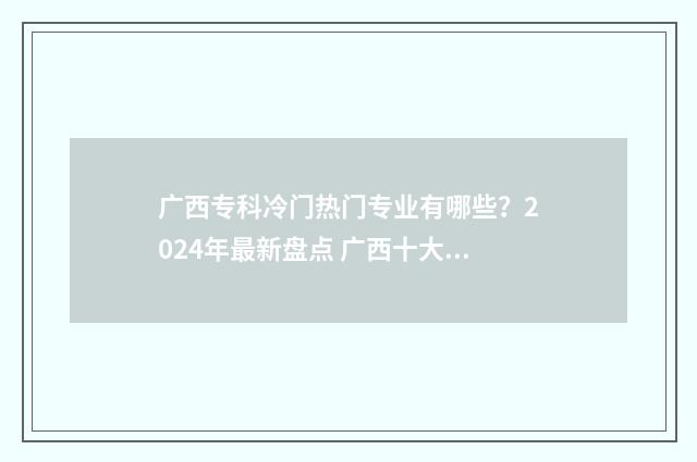 广西专科冷门热门专业有哪些？2024年最新盘点 广西十大热门大专