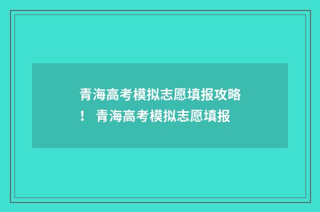 青海高考模拟志愿填报攻略！ 青海高考模拟志愿填报