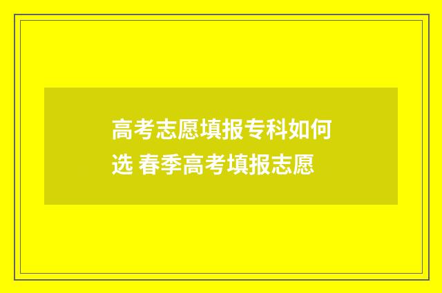 高考志愿填报专科如何选 春季高考填报志愿