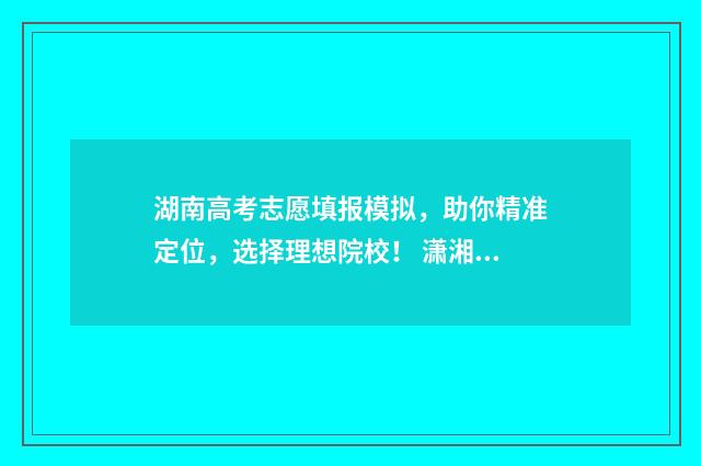 湖南高考志愿填报模拟，助你精准定位，选择理想院校！ 潇湘高考单招志愿填报