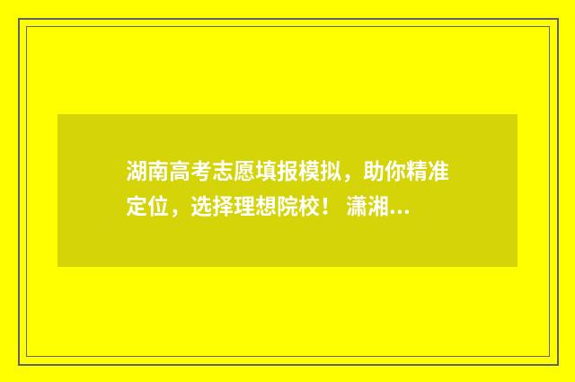 湖南高考志愿填报模拟，助你精准定位，选择理想院校！ 潇湘高考单招志愿填报