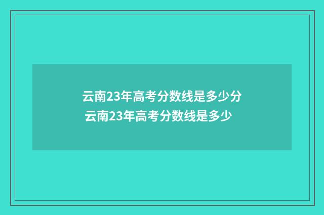 云南23年高考分数线是多少分 云南23年高考分数线是多少