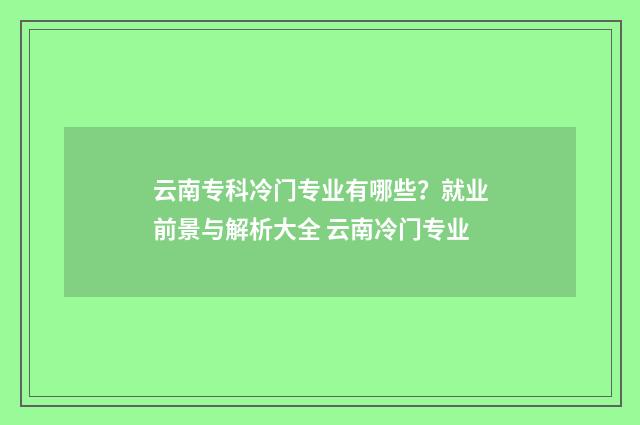 云南专科冷门专业有哪些？就业前景与解析大全 云南冷门专业