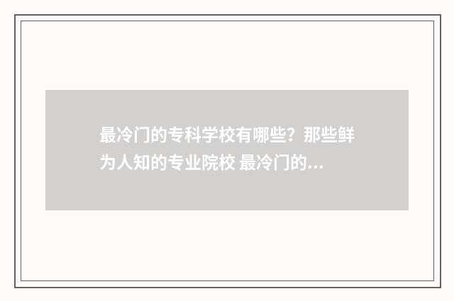 最冷门的专科学校有哪些？那些鲜为人知的专业院校 最冷门的专科学校是哪个