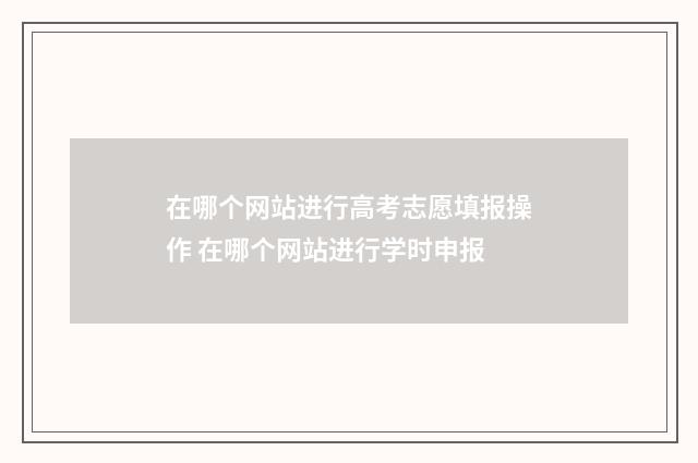 在哪个网站进行高考志愿填报操作 在哪个网站进行学时申报