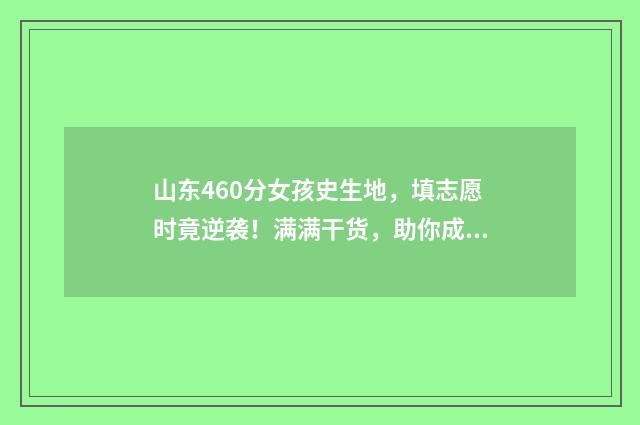 山东460分女孩史生地，填志愿时竟逆袭！满满干货，助你成功填报！ 2021年山东高考460分