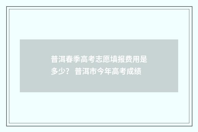 普洱春季高考志愿填报费用是多少？ 普洱市今年高考成绩