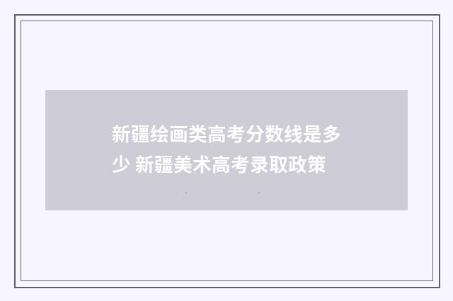新疆绘画类高考分数线是多少 新疆美术高考录取政策