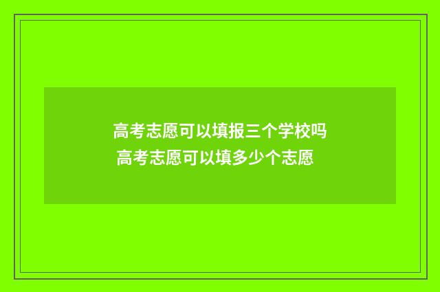 高考志愿可以填报三个学校吗 高考志愿可以填多少个志愿