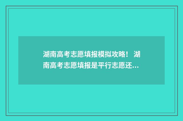 湖南高考志愿填报模拟攻略！ 湖南高考志愿填报是平行志愿还是顺序志愿